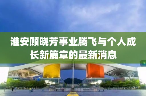 淮安顧曉芳事業(yè)騰飛與個人成長新篇章的最新消息