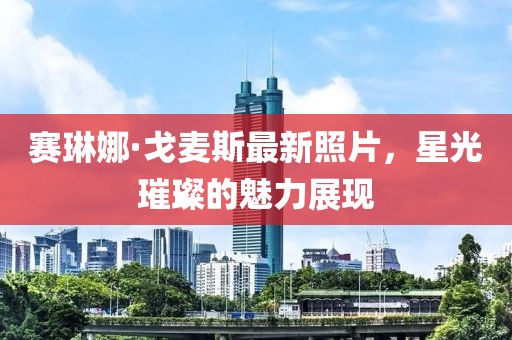 賽琳娜·戈麥斯最新照片，星光璀璨的魅力展現(xiàn)