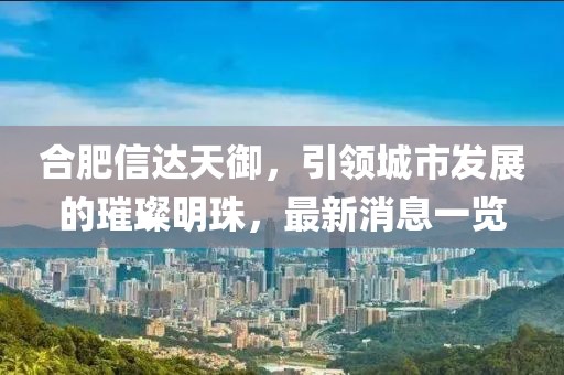 合肥信達天御，引領城市發(fā)展的璀璨明珠，最新消息一覽