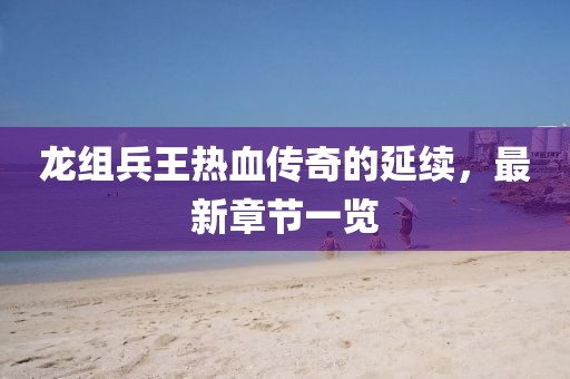 龍組兵王熱血傳奇的延續(xù)，最新章節(jié)一覽