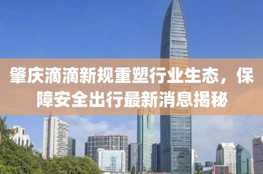 肇慶滴滴新規(guī)重塑行業(yè)生態(tài)，保障安全出行最新消息揭秘