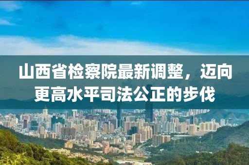 山西省檢察院最新調(diào)整，邁向更高水平司法公正的步伐