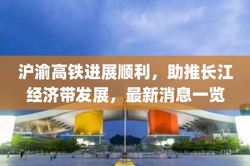 滬渝高鐵進(jìn)展順利，助推長江經(jīng)濟帶發(fā)展，最新消息一覽