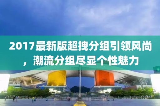 2017最新版超拽分組引領(lǐng)風(fēng)尚，潮流分組盡顯個性魅力