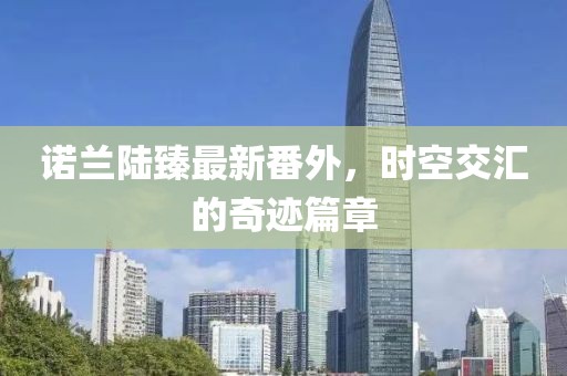 諾蘭陸臻最新番外，時空交匯的奇跡篇章