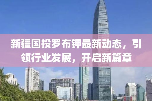 新疆國投羅布鉀最新動態(tài)，引領(lǐng)行業(yè)發(fā)展，開啟新篇章