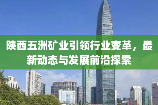 陜西五洲礦業(yè)引領(lǐng)行業(yè)變革，最新動態(tài)與發(fā)展前沿探索