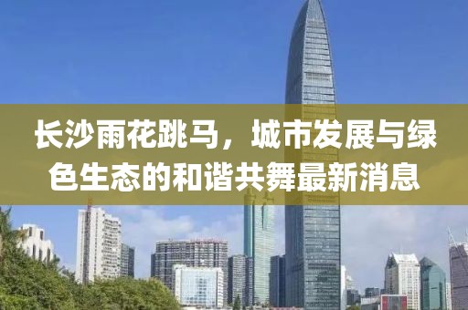 長沙雨花跳馬，城市發(fā)展與綠色生態(tài)的和諧共舞最新消息