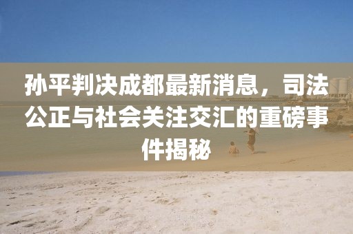 孫平判決成都最新消息，司法公正與社會關注交匯的重磅事件揭秘