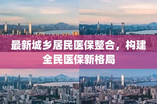 最新城鄉(xiāng)居民醫(yī)保整合，構(gòu)建全民醫(yī)保新格局