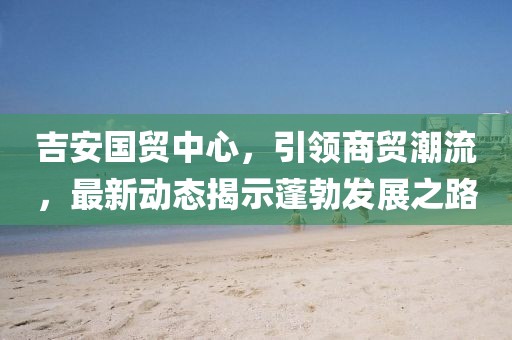 吉安國(guó)貿(mào)中心，引領(lǐng)商貿(mào)潮流，最新動(dòng)態(tài)揭示蓬勃發(fā)展之路