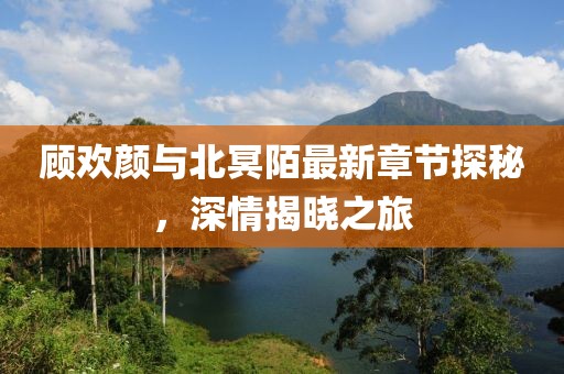 顧歡顏與北冥陌最新章節(jié)探秘，深情揭曉之旅
