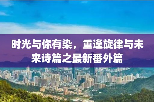 時(shí)光與你有染，重逢旋律與未來詩篇之最新番外篇