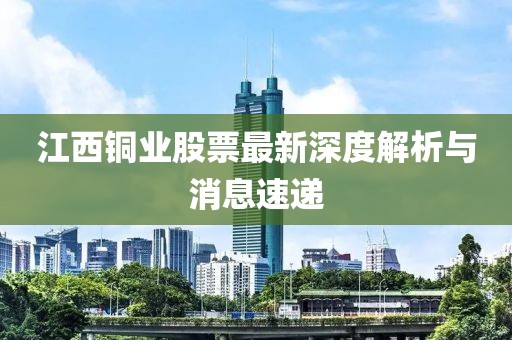 江西銅業(yè)股票最新深度解析與消息速遞