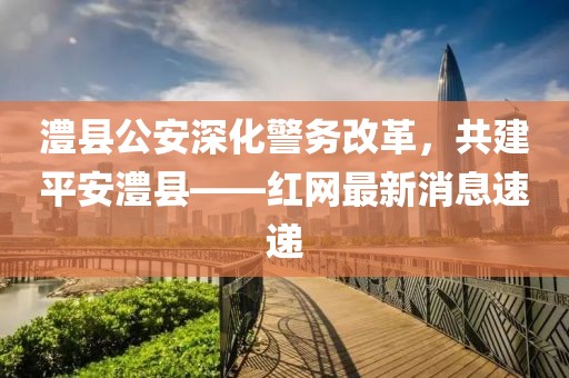 澧縣公安深化警務(wù)改革，共建平安澧縣——紅網(wǎng)最新消息速遞