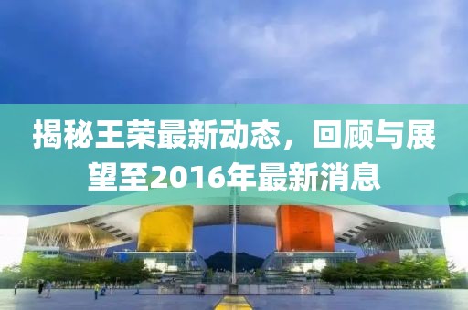 揭秘王榮最新動(dòng)態(tài)，回顧與展望至2016年最新消息