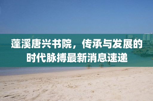 蓬溪唐興書院，傳承與發(fā)展的時代脈搏最新消息速遞