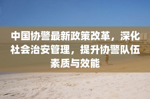 中國協(xié)警最新政策改革，深化社會治安管理，提升協(xié)警隊伍素質與效能