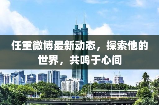 任重微博最新動(dòng)態(tài)，探索他的世界，共鳴于心間