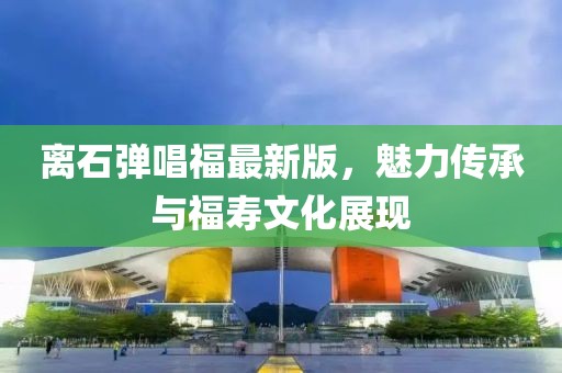 離石彈唱福最新版，魅力傳承與福壽文化展現(xiàn)
