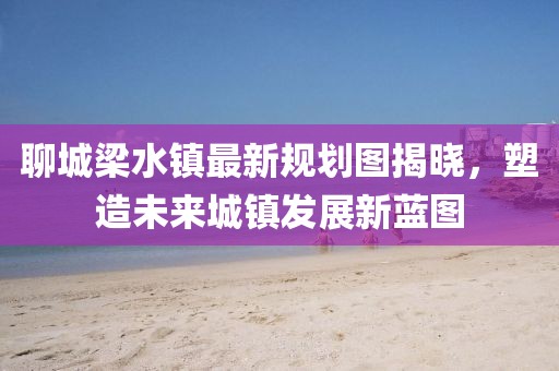 聊城梁水鎮(zhèn)最新規(guī)劃圖揭曉，塑造未來(lái)城鎮(zhèn)發(fā)展新藍(lán)圖