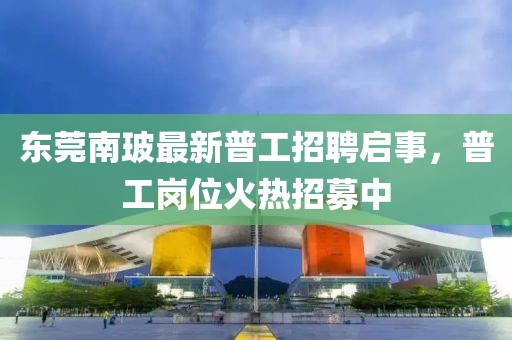 東莞南玻最新普工招聘啟事，普工崗位火熱招募中