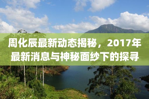 周化辰最新動態(tài)揭秘，2017年最新消息與神秘面紗下的探尋