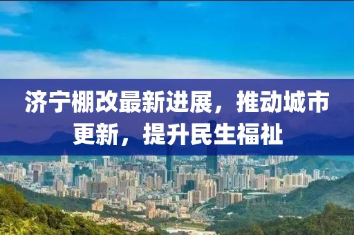 濟(jì)寧棚改最新進(jìn)展，推動城市更新，提升民生福祉