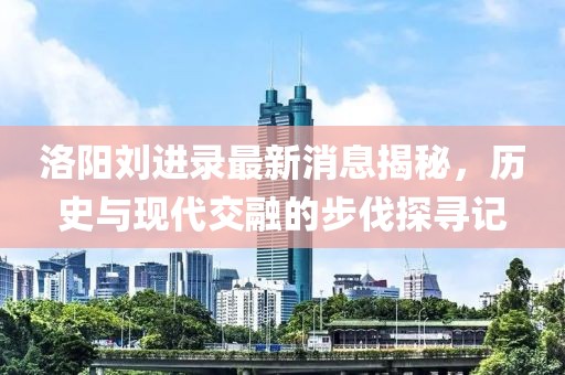 洛陽劉進錄最新消息揭秘，歷史與現(xiàn)代交融的步伐探尋記