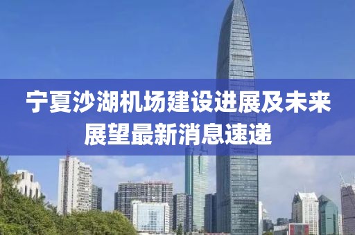 寧夏沙湖機場建設進展及未來展望最新消息速遞
