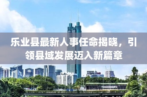 樂業(yè)縣最新人事任命揭曉，引領(lǐng)縣域發(fā)展邁入新篇章