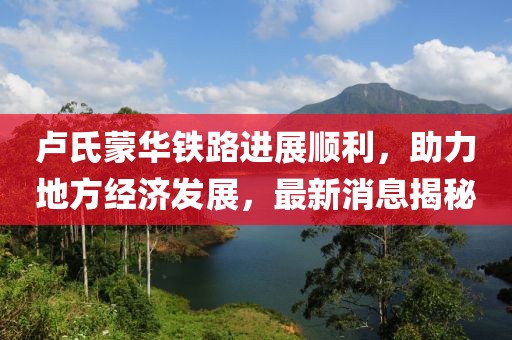 盧氏蒙華鐵路進展順利，助力地方經(jīng)濟發(fā)展，最新消息揭秘
