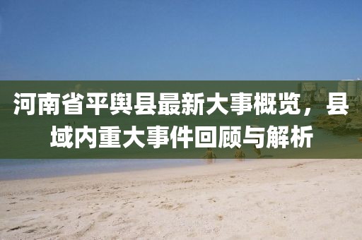 河南省平輿縣最新大事概覽，縣域內(nèi)重大事件回顧與解析