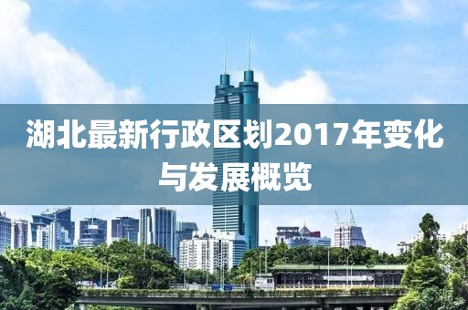 湖北最新行政區(qū)劃2017年變化與發(fā)展概覽