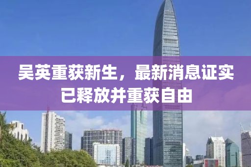 吳英重獲新生，最新消息證實已釋放并重獲自由