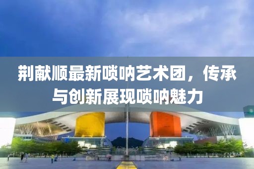 荊獻順最新嗩吶藝術(shù)團，傳承與創(chuàng)新展現(xiàn)嗩吶魅力