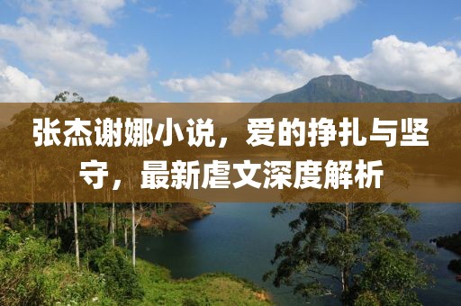 張杰謝娜小說，愛的掙扎與堅(jiān)守，最新虐文深度解析